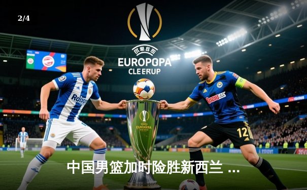 中国男篮加时险胜新西兰 周琦砍25+15胡明轩关键三分定乾坤 - 2