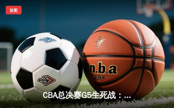 CBA总决赛G5生死战：辽宁本钢险胜浙江广厦，成功卫冕总冠军