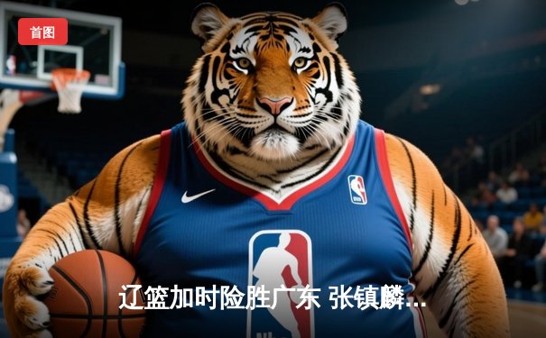 辽篮加时险胜广东 张镇麟47分创生涯新高 赵继伟12助攻掌控全局