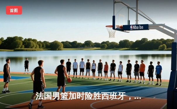 法国男篮加时险胜西班牙，文班亚马31分统治内线助球队晋级决赛
