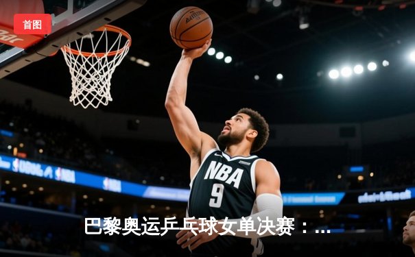 巴黎奥运乒乓球女单决赛：孙颖莎力克陈梦卫冕成功 成就双圈大满贯伟业